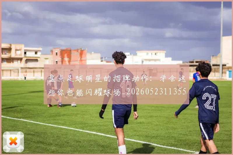 盘点足球明星的招牌动作：学会这些你也能闪耀球场_20260523113555
