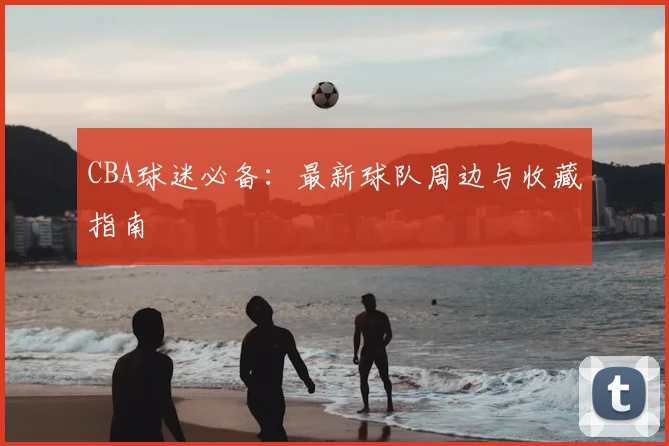 CBA球迷必备：最新球队周边与收藏指南