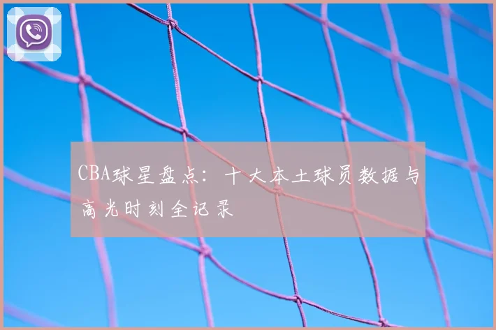 CBA球星盘点：十大本土球员数据与高光时刻全记录