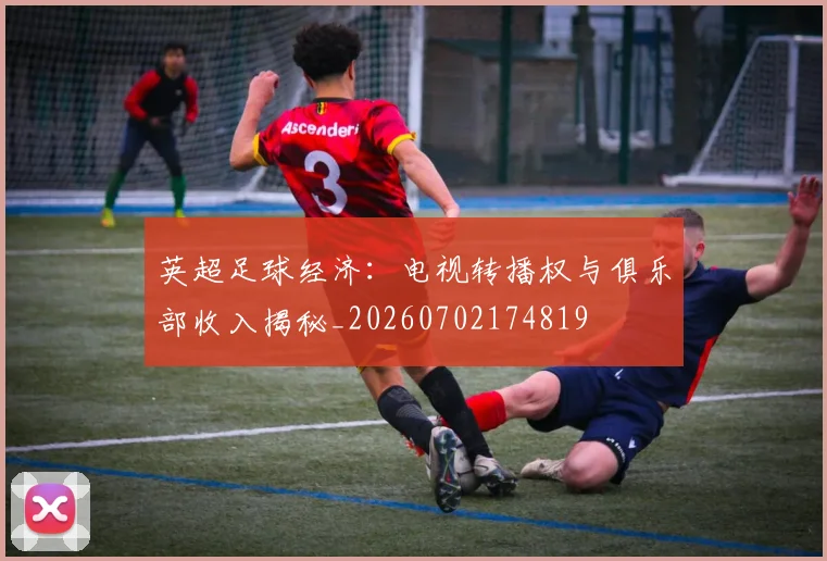 英超足球经济:电视转播权与俱乐部收入揭秘_20260702174819